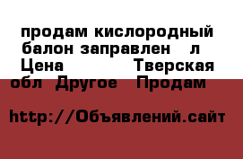 продам кислородный балон заправлен 10л › Цена ­ 3 000 - Тверская обл. Другое » Продам   